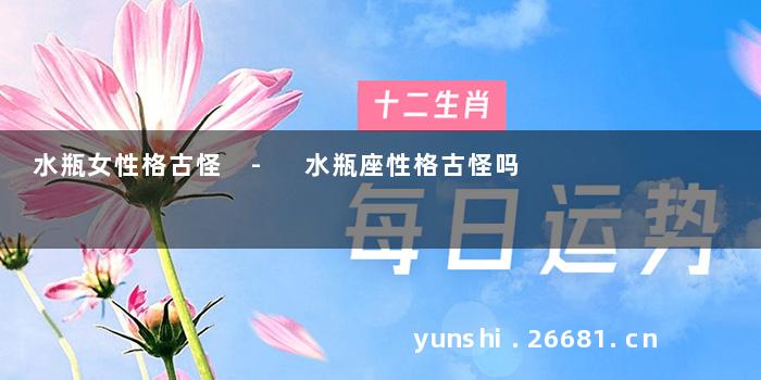 水瓶女性格古怪 - 水瓶座性格古怪吗